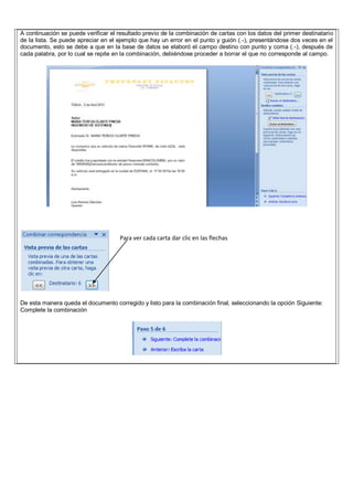 A continuación se puede verificar el resultado previo de la combinación de cartas con los datos del primer destinatario
de la lista. Se puede apreciar en el ejemplo que hay un error en el punto y guión (.-), presentándose dos veces en el
documento, esto se debe a que en la base de datos se elaboró el campo destino con punto y coma (.-), después de
cada palabra, por lo cual se repite en la combinación, debiéndose proceder a borrar el que no corresponde al campo.
De esta manera queda el documento corregido y listo para la combinación final, seleccionando la opción Siguiente:
Complete la combinación
Para ver cada carta dar clic en las flechas
 