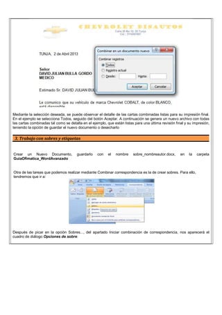 Mediante la selección deseada, se puede observar el detalle de las cartas combinadas listas para su impresión final.
En el ejemplo se selecciona Todos, seguido del botón Aceptar. A continuación se genera un nuevo archivo con todas
las cartas combinadas tal como se detalla en el ejemplo, que están listas para una última revisión final y su impresión,
teniendo la opción de guardar el nuevo documento o desecharlo
3. Trabajo con sobres y etiquetas
Crear un Nuevo Documento, guardarlo con el nombre sobre_nombreautor.docx, en la carpeta
GuiaOfimatica_WordAvanzado
Otra de las tareas que podemos realizar mediante Combinar correspondencia es la de crear sobres. Para ello,
tendremos que ir a:
Después de picar en la opción Sobres..., del apartado Iniciar combinación de correspondencia, nos aparecerá el
cuadro de diálogo Opciones de sobre:
 