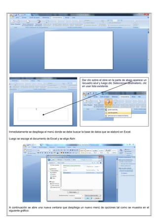Inmediatamente se despliega el menú donde se debe buscar la base de datos que se elaboró en Excel.
Luego se escoge el documento de Excel y se elige Abrir.
A continuación se abre una nueva ventana que despliega un nuevo menú de opciones tal como se muestra en el
siguiente gráfico:
Dar clic sobre el obre en la parte de abajo aparece un
recuadro azul y luego clic Seleccionar destinatario, clic
en usar lista existente.
 