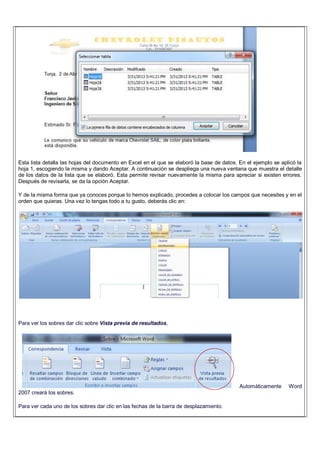 Esta lista detalla las hojas del documento en Excel en el que se elaboró la base de datos. En el ejemplo se aplicó la
hoja 1, escogiendo la misma y dando Aceptar. A continuación se despliega una nueva ventana que muestra el detalle
de los datos de la lista que se elaboró. Esta permite revisar nuevamente la misma para apreciar si existen errores.
Después de revisarla, se da la opción Aceptar.
Y de la misma forma que ya conoces porque lo hemos explicado, procedes a colocar los campos que necesites y en el
orden que quieras. Una vez lo tengas todo a tu gusto, deberás clic en:
Para ver los sobres dar clic sobre Vista previa de resultados,
Automáticamente Word
2007 creará los sobres.
Para ver cada uno de los sobres dar clic en las fechas de la barra de desplazamiento.
 