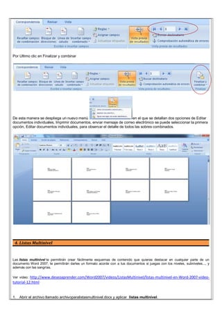 Por Ultimo clic en Finalizar y combinar
De esta manera se despliega un nuevo menú en el que se detallan dos opciones de Editar
documentos individuales, Imprimir documentos, enviar mensaje de correo electrónico se puede seleccionar la primera
opción, Editar documentos individuales, para observar el detalle de todos las sobres combinados.
4. Listas Multinivel
Las listas multinivel te permitirán crear fácilmente esquemas de contenido que quieras destacar en cualquier parte de un
documento Word 2007, te permitirán darles un formato acorde con a tus documentos si juegas con los niveles, subniveles..., y
además con las sangrías.
Ver video: http://www.deseoaprender.com/Word2007/videos/ListasMultinivel/listas-multinivel-en-Word-2007-video-
tutorial-12.html
1. Abrir el archivo llamado archivoparalistasmultinivel.docx y aplicar listas multinivel.
 
