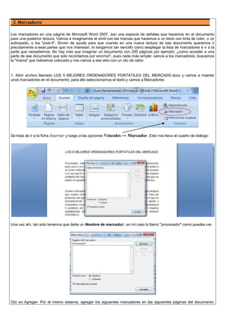 5. Marcadores
Los marcadores en una página de Microsoft Word 2007, son una especie de señales que hacemos en el documento
para una posterior lectura. Vamos a imaginarnos el símil con las marcas que hacemos a un texto con tinta de color, o un
subrayado, o los "post-it". Sirven de ayuda para que cuando en una nueva lectura de ese documento queramos ir
precisamente a esas partes que nos interesan, lo tengamos tan sencillo como desplegar la lista de marcadores e ir a la
parte que necesitemos. No hay más que imaginar un documento con 200 páginas por ejemplo; ¿como acceder a una
parte de ese documento que solo recordamos por encima?, pues nada más simple: vamos a los marcadores, buscamos
la "marca" que habíamos colocado y nos vamos a ese sitio con un clic de ratón.
1. Abrir archivo llamado LOS 5 MEJORES ORDENADORES PORTÁTILES DEL MERCADO.docx y vamos a insertar
unos marcadores en el documento; para ello seleccionamos el texto y vamos a:Marcadores
Se trata de ir a la ficha Insertar y luego a las opciones Vínculos >> Marcador. Esto nos lleva al cuadro de diálogo:
Una vez ahí, tan solo tenemos que darle un Nombre de marcador:, en mi caso lo llamo "procesador" como puedes ver.
Clic en Agregar: Por el mismo sistema, agregar los siguientes marcadores en las siguientes páginas del documento:
 