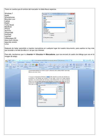 Tener en cuenta que el nombre del marcador no debe llevar espacios.
Windows 7
Apple
Smartphones
Mountain Lion
Laptop
Kepler
Turbo Boost
MacBook
iPhone
aluminio
ultraportátil
trackpad
'jugones'
videojuegos 3D
disco duro híbrido
segunda versión
Linux
Después de haber aprendido a insertar marcadores en cualquier lugar de nuestro documento, para usarlos no hay más
que acceder a la lista de ellos e ir al que nos interese:
Para ello, tendremos que ir a Insertar >> Vínculos >> Marcadores, que nos enviará al cuadro de diálogo que ves en la
imagen de abajo:
 
