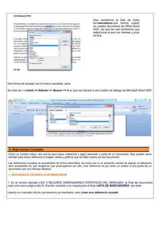 Otra forma de acceder con el mismo resultado, sería
Se trata de ir a Inicio >> Edición >> Buscar >> Ir a, que nos llevará a otro cuadro de diálogo de Microsoft Word 2007:
6. Referencias Cruzadas
Como su nombre indica, nos servirá para hacer referencia a algún elemento o parte de un documento. Nos pueden servir
también para hacer referencia a imagen, tablas y gráficos que se hallen dentro de ese documento.
Las referencias cruzadas se actualizarán de forma automática, de modo que si un elemento cambia de página, la referencia
será actualizada sin que tengamos que preocuparnos por ello. Una referencia es por tanto un enlace a otra parte de un
documento que nos interesa destacar.
1. REFERENCIA CRUZADA A UN MARCADOR
1. En el archivo llamado LOS 5 MEJORES ORDENADORES PORTÁTILES DEL MERCADO, al final del documento
crear una nueva página (No 6). Escribir centrado y en mayúsculos el titulo LISTA DE MARCADORES dar enter.
Usando un marcador de los que tenemos ya insertados, para crear una referencia cruzada
Aquí tendremos la lista de todos
los marcadores que hemos creado
en nuestro documento de Office Word
2007, así que tan solo tendremos que
seleccionar el que nos interese y picar
en Ir a.
 