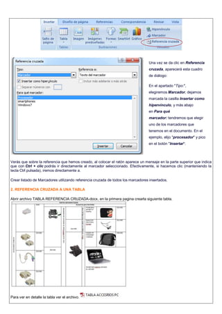 Verás que sobre la referencia que hemos creado, al colocar el ratón aparece un mensaje en la parte superior que indica
que con Ctrl + clic podrás ir directamente al marcador seleccionado. Efectivamente, si hacemos clic (manteniendo la
tecla Ctrl pulsada), iremos directamente a.
Crear listado de Marcadores utilizando referencia cruzada de todos los marcadores insertados.
2. REFERENCIA CRUZADA A UNA TABLA
Abrir archivo TABLA REFERENCIA CRUZADA-docx, en la primera pagina crearla siguiente tabla.
Para ver en detalle la tabla ver el archivo.
Una vez se da clic en Referencia
cruzada, aparecerá esta cuadro
de diálogo:
En el apartado "Tipo:",
elegiremos Marcador, dejamos
marcada la casilla Insertar como
hipervínculo, y más abajo
en Para qué
marcador: tendremos que elegir
uno de los marcadores que
tenemos en el documento. En el
ejemplo, elijo "procesador" y pico
en el botón "Insertar":
-
 