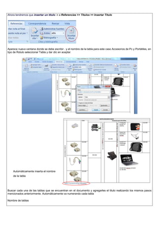 Ahora tendremos que insertar un título: ir a Referencias >> Títulos >> Insertar Titulo
Aparece nueva ventana donde se debe escribir . y el nombre de la tabla para este caso Accesorios de Pc y Portátiles, en
tipo de Rotulo seleccionar Tabla y dar clic en aceptar.
Buscar cada una de las tablas que se encuentran en el documento y agregarles el titulo realizando los mismos pasos
mencionados anteriormente. Automáticamente va numerando cada tabla
Nombre de tablas
Automáticamente inserta el nombre
de la tabla
 