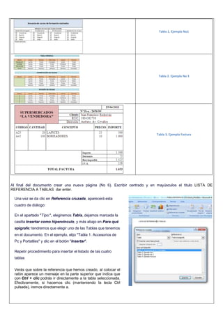 Tabla 1. Ejemplo No1
Tabla 2. Ejemplo No 3
Tabla 3. Ejemplo Factura
Al final del documento crear una nueva página (No 6). Escribir centrado y en mayúsculos el titulo LISTA DE
REFERENCIA A TABLAS dar enter.
Una vez se da clic en Referencia cruzada, aparecerá esta
cuadro de diálogo:
En el apartado "Tipo:", elegiremos Tabla, dejamos marcada la
casilla Insertar como hipervínculo, y más abajo en Para qué
epigrafe: tendremos que elegir uno de las Tablas que tenemos
en el documento. En el ejemplo, elijo "Tabla 1. Accesorios de
Pc y Portatiles" y clic en el botón "Insertar".
Repetir procedimiento para insertar el listado de las cuatro
tablas
Verás que sobre la referencia que hemos creado, al colocar el
ratón aparece un mensaje en la parte superior que indica que
con Ctrl + clic podrás ir directamente a la tabla seleccionada.
Efectivamente, si hacemos clic (manteniendo la tecla Ctrl
pulsada), iremos directamente a.
 