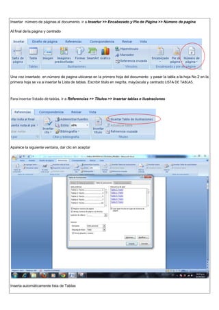 Insertar número de páginas al documento. ir a Insertar >> Encabezado y Pie de Página >> Número de pagina
Al final de la pagina y centrado
Una vez insertado en número de pagina ubicarse en la primero hoja del documento y pasar la tabla a la hoja No 2 en la
primera hoja se va a insertar la Lista de tablas. Escribir titulo en negrita, mayúscula y centrado LISTA DE TABLAS.
Para insertar listado de tablas. ir a Referencias >> Títulos >> Insertar tablas e ilustraciones
Aparece la siguiente ventana, dar clic en aceptar
Inserta automáticamente lista de Tablas
 