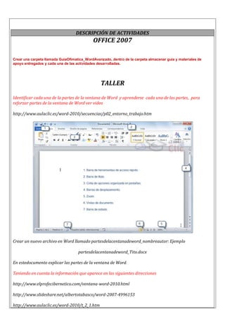 DESCRIPCIÓN DE ACTIVIDADES
OFFICE 2007
Crear una carpeta llamada GuiaOfimatica_WordAvanzado, dentro de la carpeta almacenar guía y materiales de
apoyo entregados y cada una de las actividades desarrolladas.
TALLER
Identificar cada una de la partes de la ventana de Word y aprenderse cada una de las partes, para
reforzar partes de la ventana de Word ver video
http://www.aulaclic.es/word-2010/secuencias/p02_entorno_trabajo.htm
Crear un nuevo archivo en Word llamado partesdelacentanadeword_nombreautor: Ejemplo
partesdelacentanadeword_Tito.docx
En estedocumento explicar las partes de la ventana de Word.
Teniendo en cuenta la información que aparece en las siguientes direcciones
http://www.elprofecibernetico.com/ventana-word-2010.html
http://www.slideshare.net/albertotabasco/word-2007-4996153
http://www.aulaclic.es/word-2010/t_2_1.htm
 