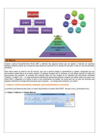 10. Marcos
Cuando usamos frecuentemente Word 2007 y además hay algunas tareas que se repiten a menudo en nuestros
trabajos, podemos hacer que muchas de esas tareas se resuman en un simple clic de ratón, o bien en una combinación
de teclas...
Para estos casos es ideal el uso de macros, que van a ahorrar trabajo si aprendemos a usarlas. Imagínate que tus
documentos suelen llevar en la parte superior un logotipo (imagen) de tu empresa, el cual debes colocar en todos los
documentos que escribas. Si tuvieses que insertar cada vez una imagen en la cabecera del documento mediante
"Insertar > Imagen", etc..., no cabe duda que la pérdida de tiempo sería grande; imagina que sabes crear una macro con
Word 2007 y asignarla a un botón (o bien a una combinación de teclas), de forma que con un solo clic tendrías ese
logotipo insertado en el lugar del documento que tú quieras..., la ventaja sería evidente ¿no crees?.
1. VAMOS A CREAR UNA MACRO (GRABAR), QUE ASIGNAREMOS A UN BOTÓN
Lo primero que haremos será crear un nuevo documento en nuestro Word 2007, llamado marco_nombreautor.docx.
ir a Vistas >> Macros >> Grabar Macros
 