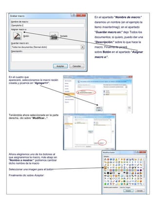 En el cuadro que
aparecerá, seleccionamos la macro recién
creada y picamos en "Agregar>>":
Teniéndola ahora seleccionada en la parte
derecha, clic sobre "Modificar...":
Ahora elegiremos uno de los botones al
que asignaremos la macro, más abajo en
"Nombre a mostrar:" podremos cambiar
dicho nombre de la macro
Seleccionar una imagen para el botón
Finalmente clic sobre Aceptar:
En el apartado "Nombre de macro:"
daremos un nombre (en el ejemplo la
llamo InsertarImag); en el apartado
"Guardar macro en:" dejo Todos los
documentos; si quiero, puedo dar una
"Descripción:" sobre lo que hace la
macro. Finalmente picaré
sobre Botón en el apartado "Asignar
macro a:".
 