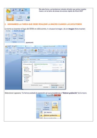 De esta forma, ya tendremos incluido el botón que activa nuestra
macro, en la barra de tareas de acceso rápido de Word 2007
2. ASIGNAMOS LA TAREA QUE DEBE REALIZAR LA MACRO CUANDO LA EJECUTEMOS
La tarea es insertar el logo del SENA en eldocuemto, Ir a buscar la imagen, clic en Imagen (ficha Insertar)
, aparecerá:
-
Seleccionar Logosena, Ya hemos acabado la operación así que procedemos a "Detener grabación" de la macro.
 