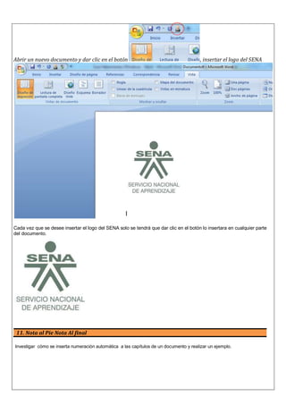 Abrir un nuevo documento y dar clic en el botón , insertar el logo del SENA
Cada vez que se desee insertar el logo del SENA solo se tendrá que dar clic en el botón lo insertara en cualquier parte
del documento.
11. Nota al Pie Nota Al final
Investigar cómo se inserta numeración automática a las capítulos de un documento y realizar un ejemplo.
 