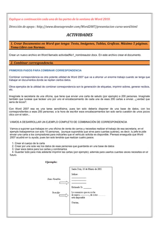 Explique a continuación cada una de las partes de la ventana de Word 2010.
Dirección de apoyo : http://www.deseoaprender.com/Word2007/presentacion-curso-word.html
ACTIVIDADES
1. Crear Documentos en Word que tenga: Texto, Imágenes, Tablas, Graficas. Máximo 5 páginas.
Tema Libre con Normas.
Crear un nuevo archivo en Word llamado actividadNo1_nombreautor.docx. En este archivo crear el documento.
2. Combinar correspondencia.
PRIMEROS PASOS PARA COMBINAR CORRESPONDENCIA
Combinar correspondencia es otra potente utilidad de Word 2007 que va a ahorrar un enorme trabajo cuando se tenga que
trabajar en documentos donde se repitan ciertos datos.
Otros ejemplos de la utilidad de combinar correspondencia son la generación de etiquetas, imprimir sobres, generar recibos,
etc.
Imagínate la secretaria de una oficina, que tiene que enviar una carta de saludo (por ejemplo) a 200 personas. Imagínate
también que tuviese que teclear uno por uno el encabezamiento de cada una de esas 200 cartas a enviar...¿verdad que
sería de locos?.
Con Word 2007 esa es una tarea sencillísima, pues tan solo debería disponer de una base de datos, con los
correspondientes a esas 200 personas; a la hora de escribir esos encabezamientos tan solo sería cuestión de unos pocos
clics con el ratón...
VAMOS A DESARROLLAR UN EJEMPLO COMPLETO DE COMBINACIÓN DE CORRESPONDENCIA
Vamos a suponer que trabajas en una oficina de venta de carros y necesitas realizar el trabajo de esa secretaria, en el
ejemplo trabajaremos con solo 10 personas, (aunque supondrás que sirve para cuantas quieras), es decir, tu jefe te pide
enviar una carta a los compradores para indicarles que el vehículo solicita es disponible. Piensas enseguida que Word
2007 acudirá en tu ayuda, pues tan solo tendrás que realizar cuatro pasos:
1. Crear el cuerpo de la carta
2. Crear por una sola vez los datos de esas personas que guardarás en una base de datos
3. Usar esos datos para tus cartas y combinarlos
4. Guardar todo para más adelante imprimir las cartas (por ejemplo); además para usarlos cuantas veces necesites en el
futuro.
 