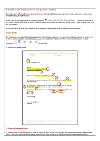 1. Escribir la carta Modelo, es decir la carta que se va a combinar
Para ello crear un Nuevo Documento, guardarlo con el nombre Cobinacioncorresponcia_nombreautor.docx, en la carpeta
GuiaOfimatica_WordAvanzado
Crear carta modelo según archivo entregado llamado: .Tener en cuenta que el
documento creado debe tener el mismo contenido de la carta modelo, encabezado, pie de página. Tipos de letra color, logo
en encabezado.
Cada vez que se de enter debe aparecer en la nueva hoja encabezado y pie de página automáticamente.
Importante
En el documento principal además se debe incluir los gráficos o logotipos que acompañan al documento como también se
le deben aplicar todos los formatos tanto de página como de texto. Tipo de letra Arial 12, Carta, Orientación vertical,
márgenes , entre otros.
2. Identificar las variables
3. Elaborar la base de datos
A continuación se debe elaborar la base de datos es decir, todas las variables que se incluirán en las cartas que se
van a combinar, para este fin se puede elaborar una base de datos en Excel de acuerdo al siguiente formato y
 