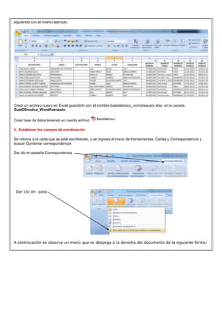 siguiendo con el mismo ejemplo:
Crear un archivo nuevo en Excel guardarlo con el nombre basedatoscc_nombreautor.xlsx, en la carpeta
GuiaOfimatica_WordAvanzado
Crear base de datos teniendo en cuenta archivo
4. Establecer los campos de combinación
Se retorna a la carta que se está escribiendo, y se ingresa al menú de Herramientas, Cartas y Correspondencia y
buscar Combinar correspondencia
Dar clic en pestaña Correspondencia
Dar clic en paso
A continuación se observa un menú que se despega a la derecha del documento de la siguiente forma:
 