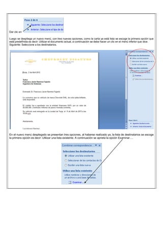 Dar clic en
Luego se despliega un nuevo menú, con tres nuevas opciones, como la carta ya está lista se escoge la primera opción que
está predefinida es decir: Utilizar el documento actual, a continuación se debe hacer un clic en el menú inferior que dice:
Siguiente: Seleccione a los destinatarios.
En el nuevo menú desplegado se presentan tres opciones, al haberse realizado ya, la lista de destinatarios se escoge
la primera opción es decir: Utilizar una lista existente. A continuación se aprieta la opción Examinar….
 