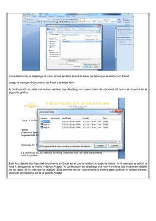 Inmediatamente se despliega el menú donde se debe buscar la base de datos que se elaboró en Excel.
Luego se escoge el documento de Excel y se elige Abrir.
A continuación se abre una nueva ventana que despliega un nuevo menú de opciones tal como se muestra en el
siguiente gráfico:
Esta lista detalla las hojas del documento en Excel en el que se elaboró la base de datos. En el ejemplo se aplicó la
hoja 1, escogiendo la misma y dando Aceptar. A continuación se despliega una nueva ventana que muestra el detalle
de los datos de la lista que se elaboró. Esta permite revisar nuevamente la misma para apreciar si existen errores.
Después de revisarla, se da la opción Aceptar.
 