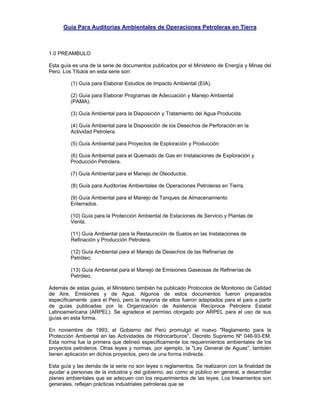 Guía Para Auditorias Ambientales de Operaciones Petroleras en Tierra
1.0 PREAMBULO
Esta guía es una de la serie de documentos publicados por el Ministerio de Energía y Minas del
Perú. Los Títulos en esta serie son:
(1) Guía para Elaborar Estudios de Impacto Ambiental (EIA).
(2) Guía para Elaborar Programas de Adecuación y Manejo Ambiental
(PAMA).
(3) Guía Ambiental para la Disposición y Tratamiento del Agua Producida.
(4) Guía Ambiental para la Disposición de los Desechos de Perforación en la
Actividad Petrolera.
(5) Guía Ambiental para Proyectos de Exploración y Producción
(6) Guía Ambiental para el Quemado de Gas en Instalaciones de Exploración y
Producción Petrolera.
(7) Guía Ambiental para el Manejo de Oleoductos.
(8) Guía para Auditorías Ambientales de Operaciones Petroleras en Tierra.
(9) Guía Ambiental para el Manejo de Tanques de Almacenamiento
Enterrados.
(10) Guía para la Protección Ambiental de Estaciones de Servicio y Plantas de
Venta.
(11) Guía Ambiental para la Restauración de Suelos en las Instalaciones de
Refinación y Producción Petrolera.
(12) Guía Ambiental para el Manejo de Desechos de las Refinerías de
Petróleo.
(13) Guía Ambiental para el Manejo de Emisiones Gaseosas de Refinerías de
Petróleo.
Además de estas guías, el Ministerio también ha publicado Protocolos de Monitoreo de Calidad
de Aire, Emisiones y de Agua. Algunos de estos documentos fueron preparados
específicamente para el Perú, pero la mayoría de ellos fueron adaptados para el país a partir
de guías publicadas por la Organización de Asistencia Recíproca Petrolera Estatal
Latinoamericana (ARPEL). Se agradece el permiso otorgado por ARPEL para el uso de sus
guías en esta forma.
En noviembre de 1993, el Gobierno del Perú promulgó el nuevo "Reglamento para la
Protección Ambiental en las Actividades de Hidrocarburos", Decreto Supremo Nº 046-93-EM.
Esta norma fue la primera que delineó específicamente los requerimientos ambientales de los
proyectos petroleros. Otras leyes y normas, por ejemplo, la "Ley General de Aguas", también
tienen aplicación en dichos proyectos, pero de una forma indirecta.
Esta guía y las demás de la serie no son leyes o reglamentos. Se realizaron con la finalidad de
ayudar a personas de la industria y del gobierno, así como al público en general, a desarrollar
planes ambientales que se adecuen con los requerimientos de las leyes. Los lineamientos son
generales, reflejan prácticas industriales petroleras que se
 