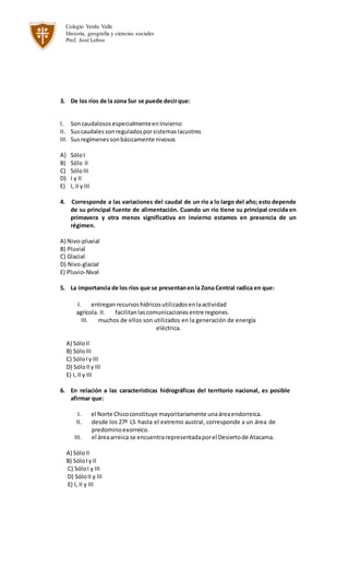 Colegio Verde Valle
Historia, geografia y ciencias sociales
Prof. José Lobos
3. De los ríos de la zona Sur se puede decirque:
I. SoncaudalososespecialmenteenInvierno
II. Suscaudalessonreguladosporsistemaslacustres
III. Susregímenessonbásicamente nivosos
A) SóloI
B) Sólo II
C) SóloIII
D) I y II
E) I, II y III
4. Corresponde a las variaciones del caudal de un río a lo largo del año; esto depende
de su principal fuente de alimentación. Cuando un río tiene su principal crecida en
primavera y otra menos significativa en invierno estamos en presencia de un
régimen.
A) Nivo-pluvial
B) Pluvial
C) Glacial
D) Nivo-glacial
E) Pluvio-Nival
5. La importancia de los ríos que se presentanenla Zona Central radica en que:
I. entreganrecursoshídricosutilizadosenlaactividad
agrícola. II. facilitanlascomunicacionesentre regiones.
III. muchos de ellos son utilizados en la generación de energía
eléctrica.
A) SóloII
B) SóloIII
C) SóloIy III
D) SóloIIy III
E) I, II y III
6. En relación a las características hidrográficas del territorio nacional, es posible
afirmar que:
I. el Norte Chicoconstituye mayoritariamente unaáreaendorreica.
II. desde los 27º LS hasta el extremo austral, corresponde a un área de
predominoexorreico.
III. el áreaarreica se encuentrarepresentadaporel Desiertode Atacama.
A) SóloII
B) SóloIy II
C) SóloI y III
D) SóloII y III
E) I, II y III
 