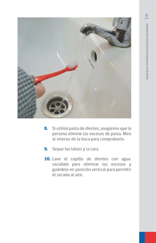 9
Higienebucalenpersonasensituacióndediscapacidad
8.	 Si utilizó pasta de dientes, asegúrese que la
persona elimine los excesos de pasta. Mire
al interior de la boca para comprobarlo.
9.	 Seque los labios y la cara.
10.	 Lave el cepillo de dientes con agua,
sacúdalo para eliminar los excesos y
guárdelo en posición vertical para permitir
el secado al aire.
 