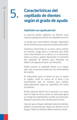10
Higienebucalenpersonasensituacióndediscapacidad
Características del
cepillado de dientes
según el grado de ayuda
5.
Cepillado con ayuda parcial:
La persona puede cepillarse los dientes, pero
requiereayudapararealizaruncepilladocorrecto.
La ayuda que usted deberá entregar dependerá
de las destrezas que la persona pueda desarrollar.
Comience mostrando en su boca como cepillar
los dientes. Luego pida a la persona que imite
estos movimientos en su boca y si es necesario,
tome su mano y guíela. Aproveche el momento
del cepillado de dientes para fomentar los
hábitos de higiene en base a la imitación.
Puede realizar el cepillado frente a un espejo
para que la persona pueda ver los movimientos
del cepillo.
Es importante guiar la forma en que se sujeta
el cepillo, como se coloca en la boca y los
movimientos que se realizan para cepillar
adecuadamente todas las superficies de todos
los dientes.
Puede ubicarse detrás de la persona o un poco
hacia el lado de ella y tomar su mano para guiar
y corregir los movimientos cuando sea necesario.
Busque la posición más cómoda para los dos.
Una vez que se hayan cepillado todos los dientes,
pídale a la persona que toque sus dientes con la
lengua. Todos los dientes deben sentirse suaves.
 