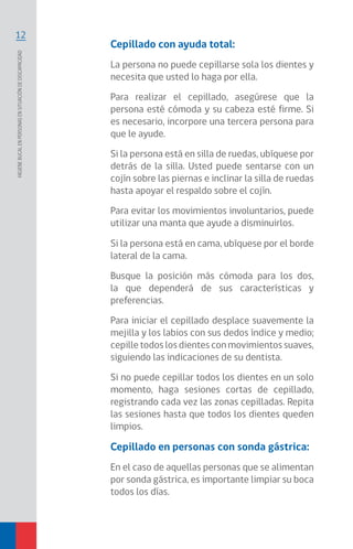 12
Higienebucalenpersonasensituacióndediscapacidad
Cepillado con ayuda total:
La persona no puede cepillarse sola los dientes y
necesita que usted lo haga por ella.
Para realizar el cepillado, asegúrese que la
persona esté cómoda y su cabeza esté firme. Si
es necesario, incorpore una tercera persona para
que le ayude.
Si la persona está en silla de ruedas, ubíquese por
detrás de la silla. Usted puede sentarse con un
cojín sobre las piernas e inclinar la silla de ruedas
hasta apoyar el respaldo sobre el cojín.
Para evitar los movimientos involuntarios, puede
utilizar una manta que ayude a disminuirlos.
Si la persona está en cama, ubíquese por el borde
lateral de la cama.
Busque la posición más cómoda para los dos,
la que dependerá de sus características y
preferencias.
Para iniciar el cepillado desplace suavemente la
mejilla y los labios con sus dedos índice y medio;
cepille todos los dientes con movimientos suaves,
siguiendo las indicaciones de su dentista.
Si no puede cepillar todos los dientes en un solo
momento, haga sesiones cortas de cepillado,
registrando cada vez las zonas cepilladas. Repita
las sesiones hasta que todos los dientes queden
limpios.
Cepillado en personas con sonda gástrica:
En el caso de aquellas personas que se alimentan
por sonda gástrica, es importante limpiar su boca
todos los días.
 