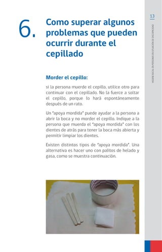 13
Higienebucalenpersonasensituacióndediscapacidad
Como superar algunos
problemas que pueden
ocurrir durante el
cepillado
Morder el cepillo:
si la persona muerde el cepillo, utilice otro para
continuar con el cepillado. No la fuerce a soltar
el cepillo, porque lo hará espontáneamente
después de un rato.
Un “apoya mordida” puede ayudar a la persona a
abrir la boca y no morder el cepillo. Indique a la
persona que muerda el “apoya mordida” con los
dientes de atrás para tener la boca más abierta y
permitir limpiar los dientes.
Existen distintos tipos de “apoya mordida”. Una
alternativa es hacer uno con palitos de helado y
gasa, como se muestra continuación.
6.
 