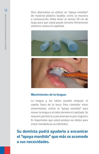 16
Higienebucalenpersonasensituacióndediscapacidad
Otra alternativa es utilizar un “apoya mordida”
de material plástico lavable, como se muestra
a continuación. Debe tener al menos 20 cm de
largo para que usted pueda tomarlo firmemente
mientras realiza el cepillado.
Su dentista podrá ayudarlo a encontrar
el “apoya mordida” que más se acomode
a sus necesidades.
Movimientos de la lengua:
La lengua y los labios pueden empujar el
cepillo fuera de la boca. Para controlar estos
movimientos, utilice el “apoya mordida” para
mover la lengua o el labio durante el cepillado. Se
requiere paciencia y perseverancia para lograrlo.
Es importante que usted proteja sus dedos para
evitar mordeduras accidentales.
 