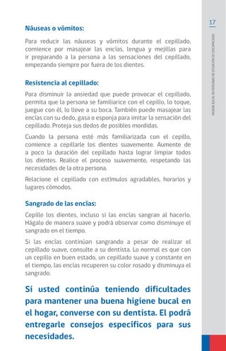 17
Higienebucalenpersonasensituacióndediscapacidad
Náuseas o vómitos:
Para reducir las náuseas y vómitos durante el cepillado,
comience por masajear las encías, lengua y mejillas para
ir preparando a la persona a las sensaciones del cepillado,
empezando siempre por fuera de los dientes.
Resistencia al cepillado:
Para disminuir la ansiedad que puede provocar el cepillado,
permita que la persona se familiarice con el cepillo, lo toque,
juegue con él, lo lleve a su boca. También puede masajear las
encías con su dedo, gasa o esponja para imitar la sensación del
cepillado. Proteja sus dedos de posibles mordidas.
Cuando la persona esté más familiarizada con el cepillo,
comience a cepillarle los dientes suavemente. Aumente de
a poco la duración del cepillado hasta lograr limpiar todos
los dientes. Realice el proceso suavemente, respetando las
necesidades de la otra persona.
Relacione el cepillado con estímulos agradables, horarios y
lugares cómodos.
Sangrado de las encías:
Cepille los dientes, incluso si las encías sangran al hacerlo.
Hágalo de manera suave y podrá observar como disminuye el
sangrado en el tiempo.
Si las encías continúan sangrando a pesar de realizar el
cepillado suave, consulte a su dentista. Lo normal es que con
un cepillo en buen estado, un cepillado suave y constante en
el tiempo, las encías recuperen su color rosado y disminuya el
sangrado.
Si usted continúa teniendo dificultades
para mantener una buena higiene bucal en
el hogar, converse con su dentista. El podrá
entregarle consejos específicos para sus
necesidades.
 