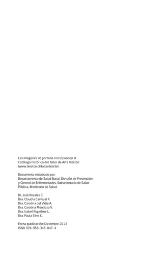 Las imágenes de portada corresponden al
Catálogo histórico del Taller de Arte Teletón
(www.teleton.cl/tallerdearte).
Documento elaborado por:
Departamento de Salud Bucal, División de Prevención
y Control de Enfermedades. Subsecretaría de Salud
Pública, Ministerio de Salud.
Dr. José Rosales C.
Dra. Claudia Carvajal P.
Dra. Carolina del Valle A.
Dra. Carolina Mendoza V.
Dra. Isabel Riquelme L.
Dra. Paula Silva C.
Fecha publicación: Diciembre 2013
ISBN: 978-956-348-047-4
 