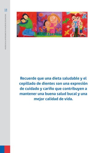 18
Higienebucalenpersonasensituacióndediscapacidad
Recuerde que una dieta saludable y el
cepillado de dientes son una expresión
de cuidado y cariño que contribuyen a
mantener una buena salud bucal y una
mejor calidad de vida.
 