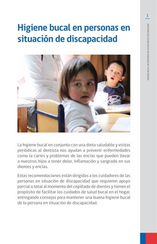 1
Higienebucalenpersonasensituacióndediscapacidad
Higiene bucal en personas en
situación de discapacidad
La higiene bucal en conjunto con una dieta saludable y visitas
periódicas al dentista nos ayudan a prevenir enfermedades
como la caries y problemas de las encías que pueden llevar
a nuestros hijos a tener dolor, inflamación y sangrado en sus
dientes y encías.
Estas recomendaciones están dirigidas a los cuidadores de las
personas en situación de discapacidad que requieren apoyo
parcial o total al momento del cepillado de dientes y tienen el
propósito de facilitar los cuidados de salud bucal en el hogar,
entregando consejos para mantener una buena higiene bucal
de la persona en situación de discapacidad.
 
