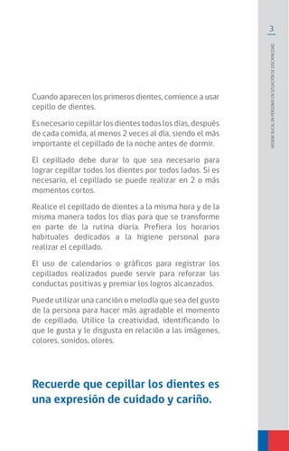 3
Higienebucalenpersonasensituacióndediscapacidad
Cuando aparecen los primeros dientes, comience a usar
cepillo de dientes.
Es necesario cepillar los dientes todos los días, después
de cada comida, al menos 2 veces al día, siendo el más
importante el cepillado de la noche antes de dormir.
El cepillado debe durar lo que sea necesario para
lograr cepillar todos los dientes por todos lados. Si es
necesario, el cepillado se puede realizar en 2 o más
momentos cortos.
Realice el cepillado de dientes a la misma hora y de la
misma manera todos los días para que se transforme
en parte de la rutina diaria. Prefiera los horarios
habituales dedicados a la higiene personal para
realizar el cepillado.
El uso de calendarios o gráficos para registrar los
cepillados realizados puede servir para reforzar las
conductas positivas y premiar los logros alcanzados.
Puede utilizar una canción o melodía que sea del gusto
de la persona para hacer más agradable el momento
de cepillado. Utilice la creatividad, identificando lo
que le gusta y le disgusta en relación a las imágenes,
colores, sonidos, olores.
Recuerde que cepillar los dientes es
una expresión de cuidado y cariño.
 