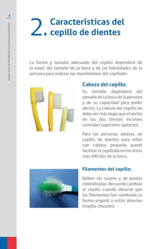 4
Higienebucalenpersonasensituacióndediscapacidad
Características del
cepillo de dientes2.
La forma y tamaño adecuado del cepillo dependerá de
la edad, del tamaño de la boca y de las habilidades de la
persona para realizar los movimientos del cepillado.
Cabeza del cepillo:
Su tamaño dependerá del
tamaño de la boca de la persona
y de su capacidad para poder
abrirla. La cabeza del cepillo no
debe ser más larga que el ancho
de los dos dientes incisivos
centrales superiores (paletas).
Para las personas adultas, un
cepillo de dientes para niños
con cabeza pequeña puede
facilitar el cepillado en las áreas
más difíciles de la boca.
Filamentos del cepillo:
Deben ser suaves y de puntas
redondeadas. Recuerde cambiar
el cepillo cuando observe que
los filamentos han cambiado su
forma original o están abiertos
(cepillo chascón).
 