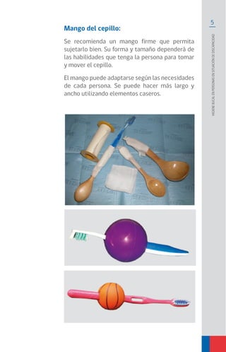 5
Higienebucalenpersonasensituacióndediscapacidad
Mango del cepillo:
Se recomienda un mango firme que permita
sujetarlo bien. Su forma y tamaño dependerá de
las habilidades que tenga la persona para tomar
y mover el cepillo.
El mango puede adaptarse según las necesidades
de cada persona. Se puede hacer más largo y
ancho utilizando elementos caseros.
 