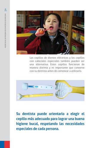 6
Higienebucalenpersonasensituacióndediscapacidad
Los cepillos de dientes eléctricos y los cepillos
con cabezales especiales también pueden ser
una alternativa. Estos cepillos funcionan de
manera distinta y es importante que converse
con su dentista antes de comenzar a utilizarlo.
Su dentista puede orientarlo a elegir el
cepillo más adecuado para lograr una buena
higiene bucal, respetando las necesidades
especiales de cada persona.
 
