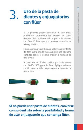 7
Higienebucalenpersonasensituacióndediscapacidad
Uso de la pasta de
dientes y enjuagatorios
con flúor
3.
Si la persona puede controlar lo que traga
y eliminar totalmente los excesos de pasta
después del cepillado, utilice pasta de dientes
con flúor. El flúor ayuda a prevenir las caries en
niños y adultos.
En niños menores de 6 años, utilice pasta infantil
de 450-500 ppm de flúor. Aplique una pequeña
cantidad sobre el cepillo, menor al tamaño de
una arveja.
A partir de los 6 años, utilice pasta de adulto
con 1000-1500 ppm de flúor. Aplique sobre el
cepillo una cantidad equivalente al tamaño de
una arveja.
Si no puede usar pasta de dientes, converse
con su dentista sobre la posibilidad y forma
de usar enjuagatorio que contenga flúor.
 