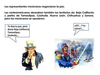 Los representantes mexicanos negociaron la paz. 
Los norteamericanos deseaban también los territorios de: Baja California 
y partes de Tamaulipas, Coahuila, Nuevo León, Chihuahua y Sonora, 
pero los mexicanos se opusieron. 
Te doy tu paz, pero 
dame Baja California, 
Tamaulipas, 
Coahuila… 
¿Sí?... Y tu 
nieve?... 
 