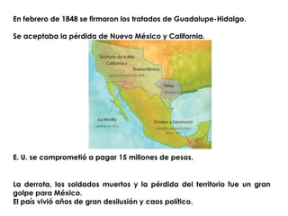 En febrero de 1848 se firmaron los tratados de Guadalupe-Hidalgo. 
Se aceptaba la pérdida de Nuevo México y California. 
E. U. se comprometió a pagar 15 millones de pesos. 
La derrota, los soldados muertos y la pérdida del territorio fue un gran 
golpe para México. 
El país vivió años de gran desilusión y caos político. 
 
