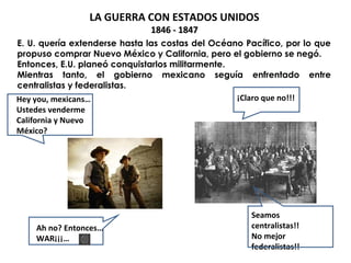 LA GUERRA CON ESTADOS UNIDOS 
11884466 -- 11884477 
E. U. quería extenderse hasta las costas del Océano Pacífico, por lo que 
propuso comprar Nuevo México y California, pero el gobierno se negó. 
Entonces, E.U. planeó conquistarlos militarmente. 
Mientras tanto, el gobierno mexicano seguía enfrentado entre 
centralistas y federalistas. 
Hey you, mexicans… 
Ustedes venderme 
California y Nuevo 
México? 
Ah no? Entonces… 
WAR¡¡¡… 
¡Claro que no!!! 
Seamos 
centralistas!! 
No mejor 
federalistas!! 
 