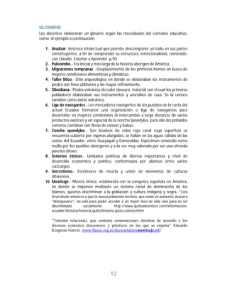 12	
GLOSARIO	
Los docentes elaborarán un glosario según las necesidades del contexto educativo,
como el ejemplo a continuación.
1. Analizar; destreza intelectual que permite descomponer un todo en sus partes
constituyentes, a fin de comprender su estructura, intencionalidad, contenido.
Loo Claudio. Enseñar a Aprender. p.90
2. Paleoindio.- Era inicial y más larga de la historia aborigen de América.
3. Migraciones tempranas.- Desplazamiento de los primeros homos en busca de
mejores condiciones alimenticias y climáticas.
4. Taller lítico.- Sitio arqueológico en donde se elaboraban los instrumentos de
piedra con fines utilitarios y sin mayor refinamiento.
5. Obsidiana.- Piedra volcánica de color obscuro, material con el cual los primeros
pobladores elaboraban sus instrumentos y utensilios de caza. Se la conoce
también como vidrio volcánico.
6. Liga de navegantes.- Los mercaderes navegantes de los pueblos de la costa del
actual Ecuador formaron una organización o liga de navegantes para
desarrollar en mejores condiciones el intercambio a larga distancia de varios
productos exóticos y en especial de la concha Spondylus, para ello los poblados
costeros contaban con flotas de canoas y balsas.
7. Concha spondylus.- Son bivalvos de color rojo coral cuya superficie se
encuentra cubierta por espinas alargadas, se hallan en las aguas cálidas de las
costas del Ecuador, entre Guayaquil y Esmeraldas. Espécimen conocido como
mullo por los pueblos aborígenes y a la vez muy valorado por ser una ofrenda
para los dioses.
8. Señorios étnicos.- Unidades políticas de diversa importancia y nivel de
desarrollo económico y político, conformadas por alianzas entre varios
cacicazgos.
9. Sincretismo.- Fenómeno de mezcla y unión de elementos de culturas
diferentes.
10. Mestizaje.- Mezcla étnica, establecida con la conquista española en América,
en donde se imponen mediante un sistema racial de dominación de los
blancos, quienes discriminan a la población y cultura indígena y negra. “Esto
llevó desde entonces a que la nueva población mestiza, que venía en aumento, buscara
“blanquearse”, no solo para poder acceder a un mejor nivel de vida sino para no ser
discriminada socialmente. http://www.quitoadventure.com/informacion-
ecuador/historia/historia-quito/historia-quito-colonia.html
“Termino relacional, que contiene connotaciones distintas de acuerdo a los
diversos contextos discursivos y prácticos en los que se emplea” Eduardo
Kingman Garcés. www.flacso.org.ec/docs/artidenymestizaje.pdf
	
 