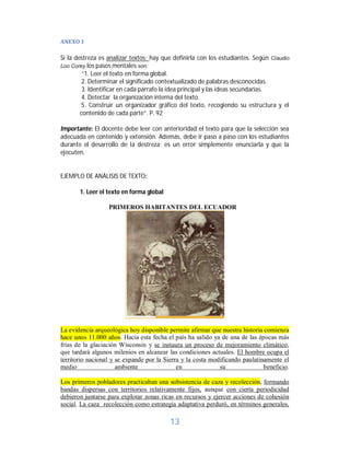 13	
ANEXO	1	
Si la destreza es analizar textos; hay que definirla con los estudiantes. Según Claudio
Loo Corey los pasos mentales son:
“1. Leer el texto en forma global.
2. Determinar el significado contextualizado de palabras desconocidas.
3. Identificar en cada párrafo la idea principal y las ideas secundarias.
4. Detectar la organización interna del texto.
5. Construir un organizador gráfico del texto, recogiendo su estructura y el
contenido de cada parte”. P. 92
Importante: El docente debe leer con anterioridad el texto para que la selección sea
adecuada en contenido y extensión. Además, debe ir paso a paso con los estudiantes
durante el desarrollo de la destreza; es un error simplemente enunciarla y que la
ejecuten.
EJEMPLO DE ANÁLISIS DE TEXTO:
1. Leer el texto en forma global
PRIMEROS HABITANTES DEL ECUADOR
La evidencia arqueológica hoy disponible permite afirmar que nuestra historia comienza
hace unos 11.000 años. Hacia esta fecha el país ha salido ya de una de las épocas más
frías de la glaciación Wisconsin y se instaura un proceso de mejoramiento climático,
que tardará algunos milenios en alcanzar las condiciones actuales. El hombre ocupa el
territorio nacional y se expande por la Sierra y la costa modificando paulatinamente el
medio ambiente en su beneficio.
Los primeros pobladores practicaban una subsistencia de caza y recolección, formando
bandas dispersas con territorios relativamente fijos, aunque con cierta periodicidad
debieron juntarse para explotar zonas ricas en recursos y ejercer acciones de cohesión
social. La caza recolección como estrategia adaptativa perduró, en términos generales,
 