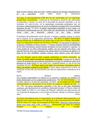 14	
hasta el tercer milenio antes de Cristo, cuando surgieron las primeras manifestaciones
de la agricultura como medio básico de subsistencia.
Este lapso de aproximadamente 6.000 años ha sido denominado por los arqueólogos
período lítico o precerámico. A diferencia de Norteamérica, donde ha sido subdividido
en paleoindio y arcaico, en razón de la diversidad de recursos explotados y de las
estrategias de supervivencia, en la arqueología ecuatoriana permanente aún sin
divisiones, fundamentalmente por la escasa investigación realizada sobre las sociedades
tempranas del país. En efecto, el registro arqueológico disponible es muy exiguo y la
información proporcionada por los sitios hasta hoy descubiertos no permite dar una
visión clara del desarrollo cultural en tan largo período.
El problema del poblamiento inicial del país es bastante complejo, porque se conoce
mal la dinamia de las migraciones prehistóricas. Por ahora el registro arqueológico
permite afirmar que el poblamiento de nuestro país se hizo por el callejón interandino,
acaso con migraciones menores por la Costa y el Oriente. En esta época los glaciares y
el páramo se hallaban en franca retirada y el bosque montano cubría las profundidades
de los valles interandinos, proporcionando abundantes recursos animales y vegetales. La
Costa gozaba de un clima relativamente estable, con una estación seca larga y una
estación lluviosa corta, que mantenían una sabana abierta con bosques de galería a lo
largo de los ríos, brindando variados recursos, tanto marinos como del interior.
Los seres humanos parecen haber ocupado rápidamente el callejón interandino. La
Costa, en cambio habría permanecido largamente deshabitada, a juzgar por la relativa
escasez de asentamiento precerámicos descubiertos (excepto los numerosos sitios de la
península de Santa Elena) en una región que, comparativamente, es una de las más
estudiadas del país. El Oriente habría sido objeto de incursiones esporádicas desde la
Sierra, que apenas rozaban la selva tropical. Si hubo alguna migración por la selva, las
evidencias no han sido aún descubiertas, por falta de exploraciones sistemáticas de la
región.
Restos humanos antiguos
Los vestigios arqueológicos se reducen en su mayoría a conjuntos de artefactos de
piedra abandonados en los campamentos prehistóricos. Mas los restos humanos se han
revelado esquivos a la pala del arqueólogo. En efecto, las investigaciones han fallado
sistemáticamente en encontrarlos en los niveles de ocupación temprana del país. Por
otro lado, los pocos especímenes conocidos, a los que se dio gran antigüedad,
resultaron, para desilusión de los científicos, demasiado recientes: el famoso cráneo de
Punín datado en 4.950 a C.; los cráneos de Paltacalo, atribuidos una edad reciente (tal
vez el período de Integración), y en el cráneo de Otavalo, ubicado en el primer milenio
antes de Cristo.
De mayor trascendencia para el conocimiento de la población paleoecuatoriana es el
hallazgo de los restos de al menos 192 individuos en las excavaciones del sitio OGSE-
80 de la cultura Las Vegas, en la península de Santa Elena. Dataciones radiocarbónicas
ubican estos restos entre 6.300 y 4.600 a C., constituyendo, por tanto, los vestigios
humanos más antiguos del Ecuador.
Tomado de:www.welcomercio.com
 