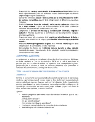 4	
· Argumentar las causas y consecuencias de la expansión del Imperio inca en los
Andes septentrionales a partir del análisis del sistema colectivista y los mecanismos
empleados para lograr sus objetivos.
· Explicar las principales causas y consecuencias de la conquista española dentro
del contexto mercantilista, a partir de la interpretación de diferentes perspectivas
históricas.
· Analizar el desigual desarrollo regional y las formas de explotación establecidas
en la etapa colonial, a partir de la interpretación de las fases económicas
impuestas desde España a la Real Audiencia de Quito.
· Comprender el proceso del mestizaje y su repercusión etnológica, religiosa y
cultural en América, a partir de la identificación de los componentes europeo,
americano y africano.
· Argumentar sobre la trascendencia de la creación de la Real Audiencia de Quito a
partir de la caracterización de los principales cambios urbanísticos y su proyección
histórica.
· Analizar la función protagónica de la Iglesia en la sociedad colonial a partir de la
interpretación de las relaciones sociales y políticas.
· Contextualizar las formas de resistencia indígena durante la etapa colonial,
indagando las causas y consecuencias de los principales levantamientos populares
que se dieron en esta época.
ACTIVIDADES	SUGERIDAS:	
A continuación se sugiere un ejemplo para desarrollar la primera destreza del bloque
curricular mediante el Ciclo del aprendizaje o ERCA, en el cual el aprendizaje se
produce por una sucesión de etapas de equilibrio y de desequilibrio cognitivo,
provocadas por el docente a través de enfoques polémicos, que promueven la
reflexión, el cuestionamiento y la búsqueda de soluciones.
TEMA:	POBLAMIENTO	INICIAL	DEL	TERRITORIO	DEL	ACTUAL	ECUADOR	
EXPERIENCIA		
Permite el acercamiento del estudiantado al desarrollo del proceso de aprendizaje
desde su experiencia personal; en esta etapa se debe definir con los estudiantes la
destreza planteada. Además, hay que partir con la indagación de los conocimientos
previos, para diagnosticar las condiciones de los estudiantes al inicio del proceso de
aprendizaje. Las estrategias son varias como: juegos, diálogos, proyecciones, lluvia de
ideas, lecturas, descripciones, dramatizaciones, etc.
Ejemplo:
· Plantear preguntas generadoras sobre la destreza intelectual que se va a
desarrollar:
¿Para qué sirve analizar?
¿En qué consiste analizar?
¿Este proceso contribuye al aprendizaje?
· Escuchar de manera indistinta las respuestas de los estudiantes.
· Seleccionar y escribir las ideas fundamentales.
 