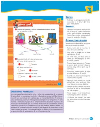 un id ad



                                                                                                                           3
                                                                                       OBJETIVO
                                                                          u ni da dd
                                                                             un ida



                                                                             3           Sintetizar los principales contenidos
                                                                                         expuestos en el Tema 5 del Texto
                                                                                         para el Estudiante.
    ¿Cómo voy?
        ¿Cómo             voy?
                                                                                       HABILIDAD
       1                                                                                 Obtener información explícita so-
                                                                                         bre su entorno a partir de fuentes
                                                                                         orales gráﬁcas dadas (narraciones,
                                                                                         fotografías, medios audiovisuales),
                                                                                         mediante preguntas dirigidas.

                                                                                       ACTIVIDAD COMPLEMENTARIA
                                                                                       Resuelvan estas adivinanzas relaciona-
                                                                                       das con el tema de la unidad:
                                                                                         Suena, suena por la mañana y te
                                                                                         saca de la cama. (El reloj)
                                                                                         Muy arriba en el cielo está su dora-
            noche                      mañana                &tarde                      da majestad. (El sol)
                                                                                         Un verde árbol, con doce ramas al
       2                                                                                 viento, que poquito a poco las borra
           El primer día de la semana es:                                                el tiempo. (El año)
                                                                                         Te dejo hasta tarde dormir. Te saco
                lunes             domingo
                                                                                         a pasear. No te permito trabajar si
           El último mes del año es:                                                     contigo estoy. Adivina quién soy. (El
                                                                                         domingo)
                marzo              diciembre
                                                                                         Es un niño travieso, pintor de hojas
           Usamos el calendario para saber:                                              y amigo del viento. (El otoño)

                la hora            los días y meses
                                                                                         Cuando vas al campo, te despierto
                                                                                         con mi canto. (El gallo)
                                                                                         La noche tiene un ojo, un ojo de
                                                                                         plata fina y usted será muy flojo,
                                                        &setenta y &uno        71        muy ﬂojo, si no adivina. (La luna)
                                                                                         Siempre quietas, siempre inquietas;
                                                                                         dormidas de día, de noche despier-
                                                                                         tas. (Las estrellas)
ORIENTACIONES POR PREGUNTA                                                               Tengo agujas y no sé coser, tengo
Una manera de hacer sentir a los niños y niñas más protagonistas de su proceso           números y no sé leer. (El reloj)
de aprendizaje es pedirles que contesten individualmente esta actividad. Luego,
comente uno a uno cada ítem y pídales que se intercambien textos. A continua-            ¿Qué cosa, qué cosa es?, que vuela
ción, solicíteles que corrijan el trabajo de su compañero o compañera. De esta           sin tener alas y corre sin tener pies.
manera, a través de un juego de rol comprenden en qué consiste el proceso de             (El tiempo)
evaluación. Es importante que la actividad se desarrolle en un ambiente positivo
para sus estudiantes y que comprendan que, si bien pudieran presentar errores sus
respuestas, el obtener una buena caliﬁcación solo depende de poner atención en
clases y repasar en la casa. Una mala caliﬁcación no debiera incidir negativamente
en la construcción de la autoestima de un niño o de una niña.



                                                                                            Unidad 3: El tiempo en nuestras vidas 101
 