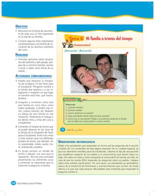 OBJETIVOS
       Reconocer en la fecha de nacimien-
       to de cada uno un hito importante
       en la vida de sus familias.
       Conocer algunos hitos importantes
                                                            Tema 6 Mi familia a través del tiempo
       contemporáneos a las fechas de na-                        ¡Comencemos!
       cimiento de los distintos miembros
       del curso.                                    ¡Bienvenido! ¡Bienvenida!
    HABILIDAD
       Formular opiniones sobre situacio-
       nes del presente y del pasado, pro-
       pias de su entorno familiar, escolar
       o local, y sobre otros temas de su
       interés.

    ACTIVIDADES COMPLEMENTARIAS
    1. Pídales que observen la fotogra-
       fía de la página 72 del Texto para
       el Estudiante. Pónganle nombre a
       la familia que aparece y a sus in-
       tegrantes e imaginen en qué lugar
       se tomaron esta foto, qué hacían,
       etcétera.
    2. Imaginen y comenten cómo será
       esta familia en cinco años: cómo
       habrá cambiado, si tendrá más ni-                1. ¿Cuándo naciste?
       ños, cuánto crecerán, etc. Realicen              2. ¿Dónde naciste?
       un dibujo de esta familia en ese                 3. ¿Cómo se llaman tus padres?
                                                        4. ¿Qué actividades hacían antes de que nacieras?
       momento. Preséntenle el trabajo a
                                                        5. ¿Cómo fue tu nacimiento? Pídele a una persona adulta de tu familia
       los demás niños y niñas del curso y
                                                           que te relate qué cosas pasaron cuando naciste.
       compárenlos.
    3. Comenten el estado de ánimo que
       se puede observar en las caras de           72    &setenta y &dos
       la familia de la fotografía del Texto
       para el Estudiante. Invite a los niños
       y niñas a poner caras con diferentes
       estados de ánimo; por ejemplo: fe-       ORIENTACIONES METODOLÓGICAS
       liz, sorprendido, miedo, sueño, tris-
                                                Pídale a los estudiantes que respondan en forma oral las preguntas de la sección
       te, entretenido, etcétera.
                                                ¿Cuánto sé? Los contenidos de esta página requieren de un cuidado especial, ya
    4. En grupo escojan un estado de            que son altamente sensibles para los estudiantes. Observe el tipo de asociaciones
       ánimo y dibujen una cara que lo          que establecen respecto de sus padres y el conocimiento que tienen sobre sus
       represente. Termine esta actividad       vidas. No todos los niños y niñas comparten el mismo perﬁl de familia; por ello, en
       presentando las diferentes caras         caso de que les resulte difícil responder las preguntas sobre sus padres, indague
       y comenten lo importante que es          sobre otros adultos signiﬁcativos. Por otra parte, sus estudiantes ya aprendieron
       transmitir la alegría en la familia.     acerca de la existencia de fenómenos y acontecimientos que ocurren de modo
                                                alterno a lo que vive cada persona. Recuérdeles este contenido para responder la
                                                pregunta número 5.



102 Guía Didáctica para el Profesor
 