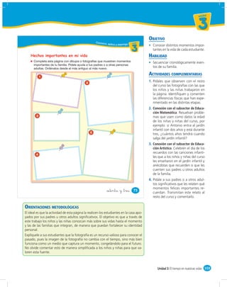 un id ad



                                                                                                                                  3
                                                                                             OBJETIVO
                                                     Conozco,
                                                              aplico y expongo u ni da d
                                                                                  un ida d
                                                                                               Conocer distintos momentos impor-
                                                                                     3         tantes en la vida de cada estudiante.
    Hechos importantes en mi vida                                                            HABILIDAD
                                                                                               Secuenciar cronológicamente even-
                                                                                               tos de su familia.

            1
                                                                                             ACTIVIDADES COMPLEMENTARIAS
                                             2
                                                                                             1. Pídales que observen con el resto
                                                                                                del curso las fotografías con las que
                                                                                                los niños y las niñas trabajaron en
                                                                                                la página. Identiﬁquen y comenten
                                                                                                las diferencias físicas que han expe-
                                                                                                rimentado en las distintas etapas.
                                                                                             2. Conexión con el subsector de Educa-
                                                                                                ción Matemática. Resuelvan proble-
        3                                                                                       mas que usen como datos la edad
                                                                                                de los niñas y niñas del curso, por
                                                                                                ejemplo: si Antonio entra al jardín
                                                                                                infantil con dos años y está durante
                                                 5                                              tres, ¿cuántos años tendrá cuando
                                                                                                salga del jardín infantil?
                                                                                             3. Conexión con el subsector de Educa-
                                                                                                ción Artística. Celebren el día de los
                                                                                                recuerdos con las canciones infanti-
        4
                                                                                                les que a los niños y niñas del curso
                                                                                                les enseñaron en el jardín infantil y
                                                                                                anécdotas que recuerden o que les
                                                                                                cuenten sus padres u otros adultos
                                                                                                de la familia.
                                                                                             4. Pídale a sus padres o a otros adul-
                                                                                                tos signiﬁcativos que les relaten qué
                                                                                                momentos felices importantes re-
                                                              &setenta y &tres         73
                                                                                                cuerdan. Transmitan este relato al
                                                                                                resto del curso y comentarlo.


ORIENTACIONES METODOLÓGICAS
El ideal es que la actividad de esta página la realicen los estudiantes en la casa apo-
yados por sus padres u otros adultos signiﬁcativos. El objetivo es que a través de
este trabajo los niños y las niñas conozcan más sobre sus vidas hasta el momento
y las de las familias que integran, de manera que puedan fortalecer su identidad
personal.
Explíquele a sus estudiantes que la fotografía es un recurso valioso para conocer el
pasado, pues la imagen de la fotografía no cambia con el tiempo, sino más bien
funciona como un medio que captura un momento, congelándolo para el futuro.
No olvide comentar esto de manera simpliﬁcada a los niños y niñas para que va-
loren esta fuente.



                                                                                                   Unidad 3: El tiempo en nuestras vidas 103
 