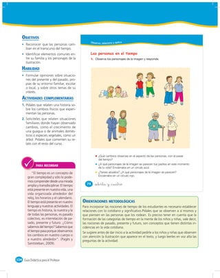 OBJETIVOS
                                                      Obser vo, relaciono y aplico
       Reconocer que las personas cam-
       bian en el transcurso del tiempo.
       Identiﬁcar elementos comunes en-               Las personas en el tiempo
       tre su familia y los personajes de la          1.
       ilustración.
    HABILIDAD
       Formular opiniones sobre situacio-
       nes del presente y del pasado, pro-
       pias de su entorno familiar, escolar
       o local, y sobre otros temas de su
       interés.
    ACTIVIDADES COMPLEMENTARIAS
    1. Pídales que relaten una historia so-
       bre los cambios físicos que experi-
       mentan las personas.
    2. Solicíteles que relaten situaciones
       familiares donde hayan observado
       cambios, como el crecimiento de
       una guagua o de animales domés-
       ticos o especies vegetales, como un
       árbol. Pídales que comenten su re-
       lato con el resto del curso.


                                                             ¿Qué cambios observas en el aspecto de las personas, con el pasar
                                                             del tiempo?
                                                             ¿A qué personajes de la imagen se parecen tus padres en este momento
               PARA RECORDAR
                                                             de tu vida? Enciérralos en un círculo azul.
             “El tiempo es un concepto de                    ¿Tienes abuelos? ¿A qué personajes de la imagen se parecen?
                                                             Enciérralos en un círculo rojo.
         gran complejidad y sólo lo pode-
         mos comprender desde una mirada
                                                   74      &setenta y &cuatro
         amplia y transdisciplinar. El tiempo
         está presente en nuestra vida, una
         vida organizada alrededor del
         reloj, los horarios y el calendario.
         El tiempo está presente en nuestro     ORIENTACIONES METODOLÓGICAS
         lenguaje y nuestras actividades. El    Para incorporar las nociones de tiempo de los estudiantes es necesario establecer
         tiempo es historia, la nuestra y la    relaciones con lo cotidiano y signiﬁcativo.Pídales que se observen a sí mismos y
         de todas las personas, es pasado       que piensen en las personas que los rodean. Es preciso tener en cuenta que la
         colectivo, es interrelación de pa-     formación de las categorías de tiempo en la mente de los niños y niñas, vale decir,
         sado, presente y futuro. ¿Cómo         las nociones de pasado, presente y futuro, son conceptos que tienen distintas in-
         sabemos del tiempo? Sabemos que        cidencias en la vida cotidiana.
         el tiempo pasa porque observamos       Se sugiere antes de dar inicio a la actividad pedirle a los niños y niñas que observen
         los cambios en nuestro cuerpo o        con atención la ilustración que aparece en el texto, y luego leerles en voz alta las
         a nuestro alrededor”. (Pagès y         preguntas de la actividad.
         Santisteban, 2009).



104 Guía Didáctica para el Profesor
 