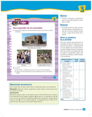 un id ad



                                                                                                                                                                  3
                                                                                                                       OBJETIVO
                                                                                                          u ni da dd
                                                                                                             un ida



                                                                                                             3           Conocer momentos importantes
                                                                                                                         para la comunidad del barrio, locali-
                                                                                                                         dad o ciudad.
                   Taller
                                                                                                                       HABILIDAD
     Días especiales de mi comunidad                                                                                     Formular opiniones sobre situacio-
                                                                                                                         nes del presente y del pasado, pro-
     1. Observa las imágenes y escucha las instrucciones que te dará tu profesor
        o profesora.
                                                                                                                         pias de su entorno familiar, escolar
                                                                                                                         o local, y sobre otros temas de su
                                                                                                                         interés.

                                                                                                                       APOYO AL DESARROLLO
                                                                                                                       DE LA ACTIVIDAD
                                                                                                                       Para que evalúe adecuadamente la
                                                                                                                       actividad del Taller le ofrecemos esta
                                                                                                                       pauta de evaluación, complementaria
                          Día del Patrimonio Cultural, Teatro de Humberstone, Iquique,
                                       último domingo del mes de mayo.                                                 a la que aparece en la sección Recur-
                                                                                                                       sos para el trabajo docente. Entréguela
                                                                                                                       antes de realizar la actividad para que
                                                                                                                       los padres y apoderados sepan qué
                                                                                                                       evaluará en el trabajo y puedan apoyar
                                                                                                                       a los estudiantes.

                                                                                                                         Indicador de logro en        Puntaje     Puntaje
                                                                                                                                el trabajo             ideal     obtenido
                                                                                                                       1. El grupo trabaja de
            Año Nuevo Mapuche o We Tripantu,                   Aniversario de la llegada de los colonos
                      24 de junio.                                a Capitán Pastene, 10 de marzo.
                                                                                                                           buena forma, sin
                                                                                                                           peleas ni conflictos en       5
     2. Comenta.                                                                                                           su interior (contenido
                                                                                                                           actitudinal).
          ¿Qué fiestas o celebraciones típicas reconoces de las fotografías?
                                                                                                                       2. Todos los miembros
          ¿Alguna vez has participado en alguna celebración de tu comunidad?
                                                                                                                           del grupo traen
          ¿Cuál?
                                                                                                                           los materiales y la
                                                                                                                           información necesaria
                                                                                                                           para elaborar un buen
                                                                               &setenta y &siete               77
                                                                                                                           trabajo.
                                                                                                                       3. Leen y comentan               10
                                                                                                                           apropiadamente la
                                                                                                                           información obtenida
ORIENTACIONES METODOLÓGICAS                                                                                                antes de decidir qué
                                                                                                                           dibujar y/o recortar
Para el desarrollo del Taller, debe indicar los siguientes pasos a los estudiantes:                                        (contenido procedi-
                                                                                                                           mental).
Materiales: Pliego de cartulina, pegamento, tijeras, diarios y revistas para recor-
                                                                                                                       4. El grupo explica
tar, lápices de colores.                                                                                                   la importancia de
Instrucciones:                                                                                                             conmemorar fechas
                                                                                                                                                         5
1) Formen grupos y elijan un día especial como el Día del Patrimonio Cultural o                                            importantes para la
el Día Nacional de los pueblos indígenas; 2) Anoten en un calendario el día del                                            comunidad (conteni-
                                                                                                                           do conceptual).
año en el cual se realiza esta celebración; 3) Busquen fotografías y hagan dibujos
                                                                                                                       Total                         20 puntos
sobre ese día; 4) Con ese material elaboren un papelógrafo que muestre la im-
portancia que tiene para la comunidad festejar ese día.




                                                                                                                             Unidad 3: El tiempo en nuestras vidas 107
 